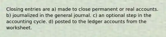 Closing entries are a) made to close permanent or real accounts. b) journalized in the general journal. c) an optional step in the accounting cycle. d) posted to the ledger accounts from the worksheet.