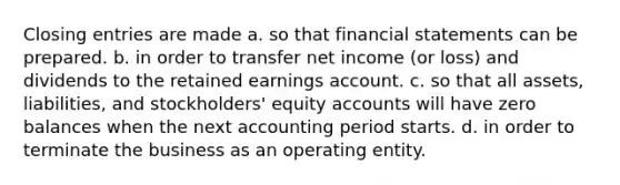 Closing entries are made a. so that financial statements can be prepared. b. in order to transfer net income (or loss) and dividends to the retained earnings account. c. so that all assets, liabilities, and stockholders' equity accounts will have zero balances when the next accounting period starts. d. in order to terminate the business as an operating entity.