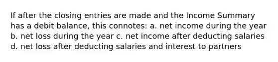 If after the closing entries are made and the Income Summary has a debit balance, this connotes: a. net income during the year b. net loss during the year c. net income after deducting salaries d. net loss after deducting salaries and interest to partners