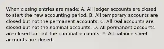 When closing entries are made: A. All ledger accounts are closed to start the new accounting period. B. All temporary accounts are closed but not the permanent accounts. C. All real accounts are closed but not the nominal accounts. D. All permanent accounts are closed but not the nominal accounts. E. All balance sheet accounts are closed.