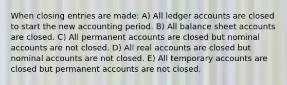 When closing entries are made: A) All ledger accounts are closed to start the new accounting period. B) All balance sheet accounts are closed. C) All permanent accounts are closed but nominal accounts are not closed. D) All real accounts are closed but nominal accounts are not closed. E) All temporary accounts are closed but permanent accounts are not closed.