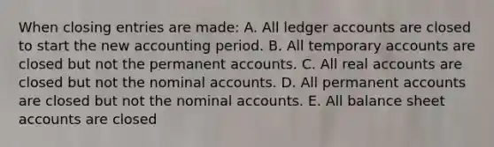 When closing entries are made: A. All ledger accounts are closed to start the new accounting period. B. All temporary accounts are closed but not the permanent accounts. C. All real accounts are closed but not the nominal accounts. D. All permanent accounts are closed but not the nominal accounts. E. All balance sheet accounts are closed