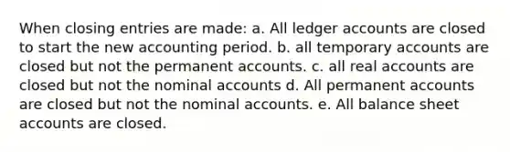 When closing entries are made: a. All ledger accounts are closed to start the new accounting period. b. all temporary accounts are closed but not the permanent accounts. c. all real accounts are closed but not the nominal accounts d. All permanent accounts are closed but not the nominal accounts. e. All balance sheet accounts are closed.