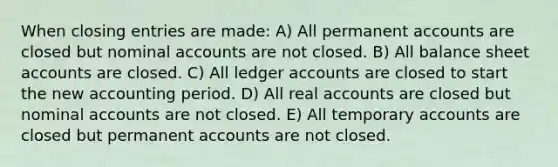 When closing entries are made: A) All permanent accounts are closed but nominal accounts are not closed. B) All balance sheet accounts are closed. C) All ledger accounts are closed to start the new accounting period. D) All real accounts are closed but nominal accounts are not closed. E) All temporary accounts are closed but permanent accounts are not closed.