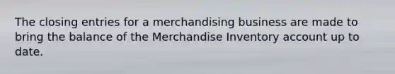 The closing entries for a merchandising business are made to bring the balance of the Merchandise Inventory account up to date.