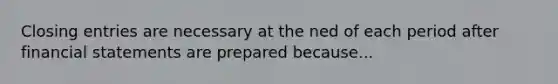 Closing entries are necessary at the ned of each period after financial statements are prepared because...