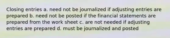 Closing entries a. need not be journalized if adjusting entries are prepared b. need not be posted if the financial statements are prepared from the work sheet c. are not needed if adjusting entries are prepared d. must be journalized and posted