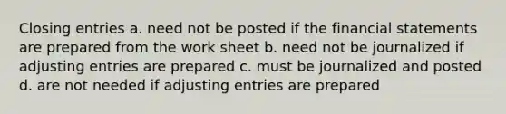 Closing entries a. need not be posted if the <a href='https://www.questionai.com/knowledge/kFBJaQCz4b-financial-statements' class='anchor-knowledge'>financial statements</a> are prepared from the work sheet b. need not be journalized if <a href='https://www.questionai.com/knowledge/kGxhM5fzgy-adjusting-entries' class='anchor-knowledge'>adjusting entries</a> are prepared c. must be journalized and posted d. are not needed if adjusting entries are prepared