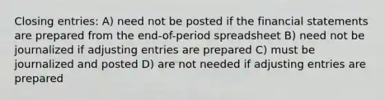 Closing entries: A) need not be posted if the financial statements are prepared from the end-of-period spreadsheet B) need not be journalized if adjusting entries are prepared C) must be journalized and posted D) are not needed if adjusting entries are prepared