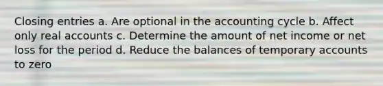 Closing entries a. Are optional in the accounting cycle b. Affect only real accounts c. Determine the amount of net income or net loss for the period d. Reduce the balances of temporary accounts to zero