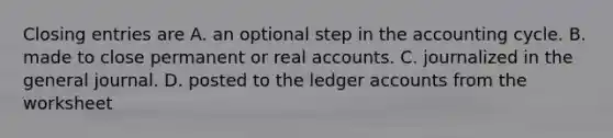 Closing entries are A. an optional step in the accounting cycle. B. made to close permanent or real accounts. C. journalized in the general journal. D. posted to the ledger accounts from the worksheet