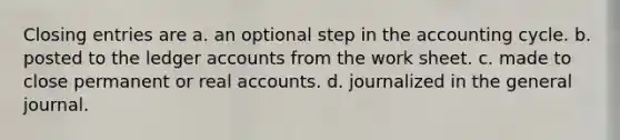 Closing entries are a. an optional step in the accounting cycle. b. posted to the ledger accounts from the work sheet. c. made to close permanent or real accounts. d. journalized in the general journal.