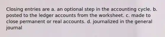 Closing entries are a. an optional step in the accounting cycle. b. posted to the ledger accounts from the worksheet. c. made to close permanent or real accounts. d. journalized in the general journal