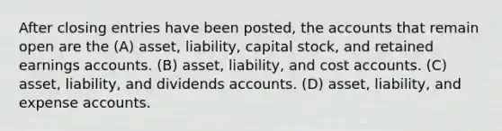 After closing entries have been posted, the accounts that remain open are the (A) asset, liability, capital stock, and retained earnings accounts. (B) asset, liability, and cost accounts. (C) asset, liability, and dividends accounts. (D) asset, liability, and expense accounts.