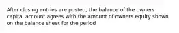 After closing entries are posted, the balance of the owners capital account agrees with the amount of owners equity shown on the balance sheet for the period