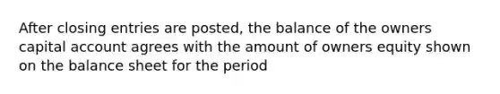 After closing entries are posted, the balance of the owners capital account agrees with the amount of owners equity shown on the balance sheet for the period