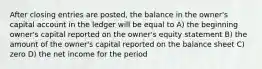 After closing entries are posted, the balance in the owner's capital account in the ledger will be equal to A) the beginning owner's capital reported on the owner's equity statement B) the amount of the owner's capital reported on the balance sheet C) zero D) the net income for the period