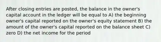 After closing entries are posted, the balance in the owner's capital account in the ledger will be equal to A) the beginning owner's capital reported on the owner's equity statement B) the amount of the owner's capital reported on the balance sheet C) zero D) the net income for the period