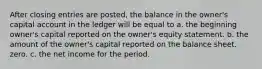 After closing entries are posted, the balance in the owner's capital account in the ledger will be equal to a. the beginning owner's capital reported on the owner's equity statement. b. the amount of the owner's capital reported on the balance sheet. zero. c. the net income for the period.