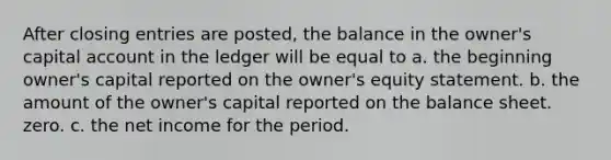 After closing entries are posted, the balance in the owner's capital account in the ledger will be equal to a. the beginning owner's capital reported on the owner's equity statement. b. the amount of the owner's capital reported on the balance sheet. zero. c. the net income for the period.