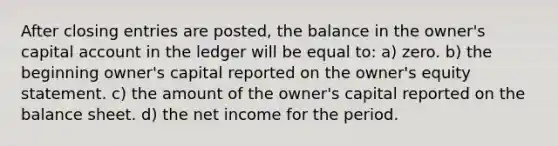 After closing entries are posted, the balance in the owner's capital account in the ledger will be equal to: a) zero. b) the beginning owner's capital reported on the owner's equity statement. c) the amount of the owner's capital reported on the balance sheet. d) the net income for the period.