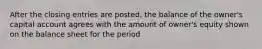 After the closing entries are posted, the balance of the owner's capital account agrees with the amount of owner's equity shown on the balance sheet for the period