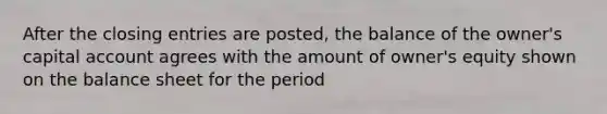 After the closing entries are posted, the balance of the owner's capital account agrees with the amount of owner's equity shown on the balance sheet for the period