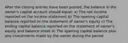 After the closing entries have been posted, the balance in the owner's capital account should equal: a) The net income reported on the income statement b) The opening capital balance reported on the statement of owner's equity c) The ending capital balance reported on the statement of owner's equity and balance sheet d) The opening capital balance plus any investments made by the owner during the period