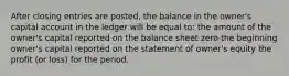 After closing entries are posted, the balance in the owner's capital account in the ledger will be equal to: the amount of the owner's capital reported on the balance sheet zero the beginning owner's capital reported on the statement of owner's equity the profit (or loss) for the period.