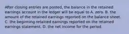 After closing entries are posted, the balance in the retained earnings account in the ledger will be equal to A. zero. B. the amount of the retained earnings reported on the balance sheet. C. the beginning retained earnings reported on the retained earnings statement. D. the net income for the period.