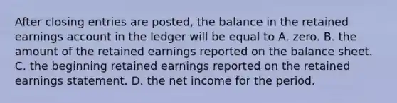 After <a href='https://www.questionai.com/knowledge/kosjhwC4Ps-closing-entries' class='anchor-knowledge'>closing entries</a> are posted, the balance in the retained earnings account in the ledger will be equal to A. zero. B. the amount of the retained earnings reported on the balance sheet. C. the beginning retained earnings reported on the retained earnings statement. D. the net income for the period.