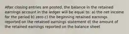 After closing entries are posted, the balance in the retained earnings account in the ledger will be equal to: a) the net income for the period b) zero c) the beginning retained earnings reported on the retained earnings statement d) the amount of the retained earnings reported on the balance sheet