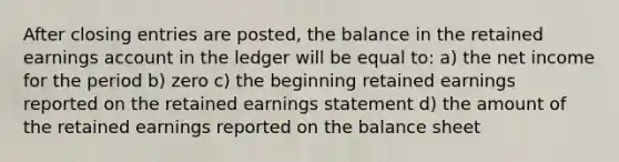 After closing entries are posted, the balance in the retained earnings account in the ledger will be equal to: a) the net income for the period b) zero c) the beginning retained earnings reported on the retained earnings statement d) the amount of the retained earnings reported on the balance sheet