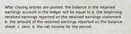 After closing entries are posted, the balance in the retained earnings account in the ledger will be equal to a. the beginning retained earnings reported on the retained earnings statement. b. the amount of the retained earnings reported on the balance sheet. c. zero. d. the net income for the period.