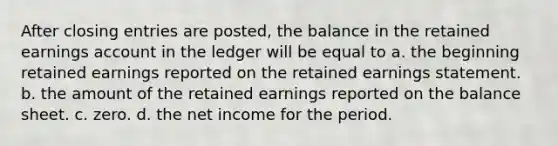 After closing entries are posted, the balance in the retained earnings account in the ledger will be equal to a. the beginning retained earnings reported on the retained earnings statement. b. the amount of the retained earnings reported on the balance sheet. c. zero. d. the net income for the period.