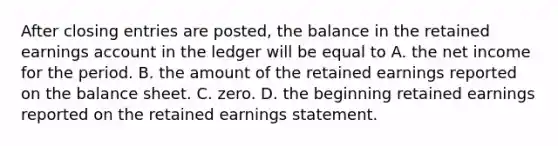 After closing entries are posted, the balance in the retained earnings account in the ledger will be equal to A. the net income for the period. B. the amount of the retained earnings reported on the balance sheet. C. zero. D. the beginning retained earnings reported on the retained earnings statement.