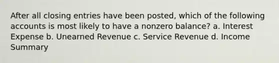 After all closing entries have been posted, which of the following accounts is most likely to have a nonzero balance? a. Interest Expense b. Unearned Revenue c. Service Revenue d. Income Summary