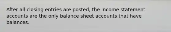 After all <a href='https://www.questionai.com/knowledge/kosjhwC4Ps-closing-entries' class='anchor-knowledge'>closing entries</a> are posted, the income statemen<a href='https://www.questionai.com/knowledge/k7x83BRk9p-t-accounts' class='anchor-knowledge'>t accounts</a> are the only balance sheet accounts that have balances.