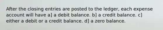 After the closing entries are posted to the ledger, each expense account will have a] a debit balance. b] a credit balance. c] either a debit or a credit balance. d] a zero balance.