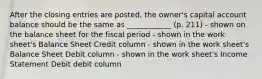 After the closing entries are posted, the owner's capital account balance should be the same as ____________ (p. 211) - shown on the balance sheet for the fiscal period - shown in the work sheet's Balance Sheet Credit column - shown in the work sheet's Balance Sheet Debit column - shown in the work sheet's Income Statement Debit debit column