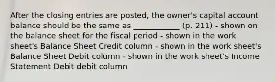 After the closing entries are posted, the owner's capital account balance should be the same as ____________ (p. 211) - shown on the balance sheet for the fiscal period - shown in the work sheet's Balance Sheet Credit column - shown in the work sheet's Balance Sheet Debit column - shown in the work sheet's Income Statement Debit debit column