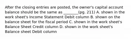 After the closing entries are posted, the owner's capital account balance should be the same as ________(pg. 211) A. shown in the work sheet's Income Statement Debit column B. shown on the balance sheet for the fiscal period C. shown in the work sheet's Balance Sheet Credit column D. shown in the work sheet's Balance sheet Debit column