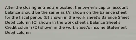 After the closing entries are posted, the owner's capital account balance should be the same as (A) shown on the balance sheet for the fiscal period (B) shown in the work sheet's Balance Sheet Debit column (C) shown in the work sheet's Balance Sheet's Credit column (D) shown in the work sheet's Income Statement Debit column