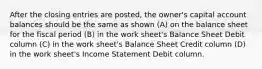 After the closing entries are posted, the owner's capital account balances should be the same as shown (A) on the balance sheet for the fiscal period (B) in the work sheet's Balance Sheet Debit column (C) in the work sheet's Balance Sheet Credit column (D) in the work sheet's Income Statement Debit column.