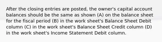 After the closing entries are posted, the owner's capital account balances should be the same as shown (A) on the balance sheet for the fiscal period (B) in the work sheet's Balance Sheet Debit column (C) in the work sheet's Balance Sheet Credit column (D) in the work sheet's Income Statement Debit column.