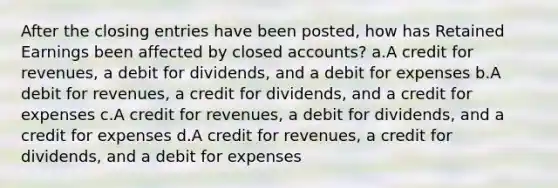 After the closing entries have been posted, how has Retained Earnings been affected by closed accounts? a.A credit for revenues, a debit for dividends, and a debit for expenses b.A debit for revenues, a credit for dividends, and a credit for expenses c.A credit for revenues, a debit for dividends, and a credit for expenses d.A credit for revenues, a credit for dividends, and a debit for expenses