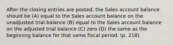 After the closing entries are posted, the Sales account balance should be (A) equal to the Sales account balance on the unadjusted trial balance (B) equal to the Sales account balance on the adjusted trial balance (C) zero (D) the same as the beginning balance for that same fiscal period. (p. 218)