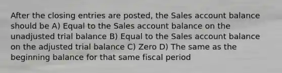 After the closing entries are posted, the Sales account balance should be A) Equal to the Sales account balance on the unadjusted trial balance B) Equal to the Sales account balance on the adjusted trial balance C) Zero D) The same as the beginning balance for that same fiscal period