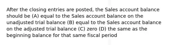 After the closing entries are posted, the Sales account balance should be (A) equal to the Sales account balance on the unadjusted trial balance (B) equal to the Sales account balance on the adjusted trial balance (C) zero (D) the same as the beginning balance for that same fiscal period