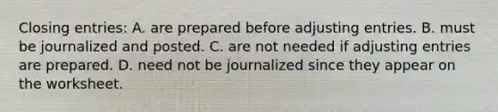 Closing​ entries: A. are prepared before <a href='https://www.questionai.com/knowledge/kGxhM5fzgy-adjusting-entries' class='anchor-knowledge'>adjusting entries</a>. B. must be journalized and posted. C. are not needed if adjusting entries are prepared. D. need not be journalized since they appear on the worksheet.